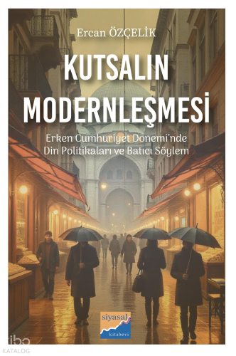 Kutsalın Modernleşmesi - Erken Cumhuriyet Dönemi’nde Din Politikaları ve Batıcı Söylem (1923-1950)